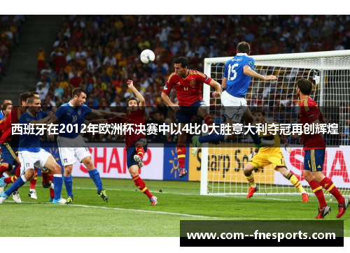 西班牙在2012年欧洲杯决赛中以4比0大胜意大利夺冠再创辉煌