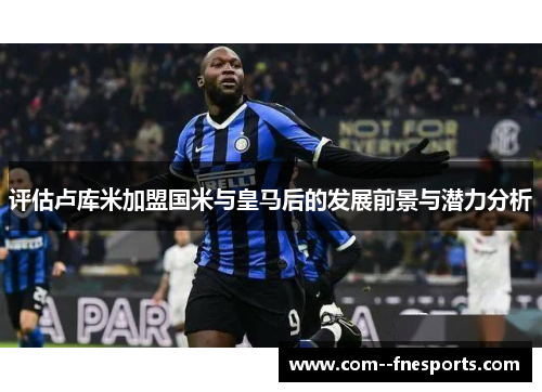 评估卢库米加盟国米与皇马后的发展前景与潜力分析 评估卢库米加盟国米与皇马后的发展前景与潜力分析