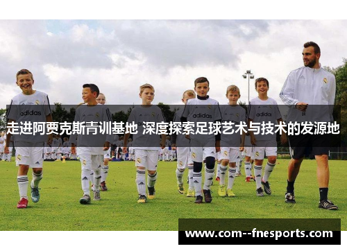 走进阿贾克斯青训基地 深度探索足球艺术与技术的发源地 走进阿贾克斯青训基地 深度探索足球艺术与技术的发源地
