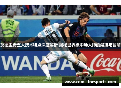 莫德里奇五大技术特点深度解析 揭秘世界级中场大师的绝技与智慧
