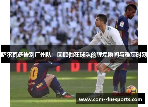 萨尔瓦多告别广州队:回顾他在球队的辉煌瞬间与难忘时刻 萨尔瓦多告别广州队:回顾他在球队的辉煌瞬间与难忘时刻