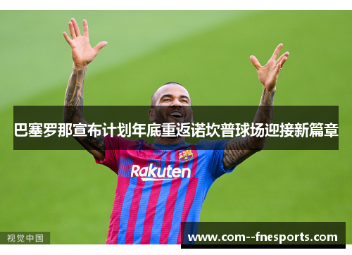 巴塞罗那宣布计划年底重返诺坎普球场迎接新篇章 巴塞罗那宣布计划年底重返诺坎普球场迎接新篇章